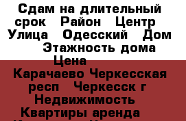 Сдам на длительный срок › Район ­ Центр › Улица ­ Одесский › Дом ­ 15 › Этажность дома ­ 5 › Цена ­ 13 000 - Карачаево-Черкесская респ., Черкесск г. Недвижимость » Квартиры аренда   . Карачаево-Черкесская респ.,Черкесск г.